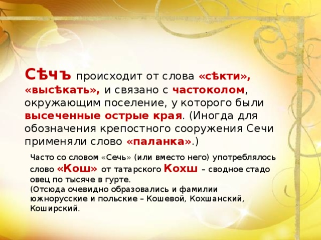 Сѣчъ  происходит от слова «сѣкти», «высѣкать», и связано с частоколом , окружающим поселение, у которого были высеченные острые края . (Иногда для обозначения крепостного сооружения Сечи применяли слово «паланка» .) Часто со словом «Сечь» (или вместо него) употреблялось слово «Кош» от татарского Кохш – сводное стадо овец по тысяче в гурте. (Отсюда очевидно образовались и фамилии южнорусские и польские – Кошевой, Кохшанский, Коширский. 