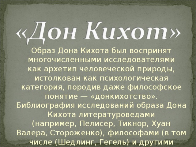 Образ Дона Кихота был воспринят многочисленными исследователями как архетип человеческой природы, истолкован как психологическая категория, породив даже философское понятие — «донкихотство». Библиография исследований образа Дона Кихота литературоведами (например, Пелисер, Тикнор, Хуан Валера, Стороженко), философами (в том числе (Шедлинг, Гегель) и другими специалистами весьма обширна 