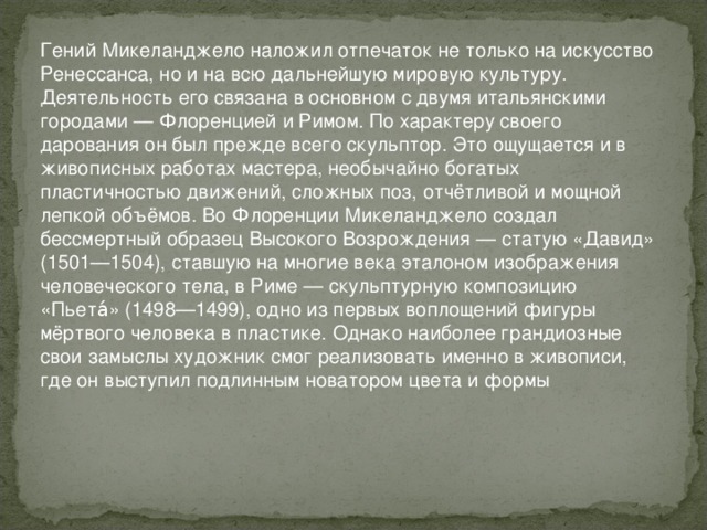 Гений Микеланджело наложил отпечаток не только на искусство Ренессанса, но и на всю дальнейшую мировую культуру. Деятельность его связана в основном с двумя итальянскими городами — Флоренцией и Римом. По характеру своего дарования он был прежде всего скульптор. Это ощущается и в живописных работах мастера, необычайно богатых пластичностью движений, сложных поз, отчётливой и мощной лепкой объёмов. Во Флоренции Микеланджело создал бессмертный образец Высокого Возрождения — статую «Давид» (1501—1504), ставшую на многие века эталоном изображения человеческого тела, в Риме — скульптурную композицию «Пьета́» (1498—1499), одно из первых воплощений фигуры мёртвого человека в пластике. Однако наиболее грандиозные свои замыслы художник смог реализовать именно в живописи, где он выступил подлинным новатором цвета и формы 