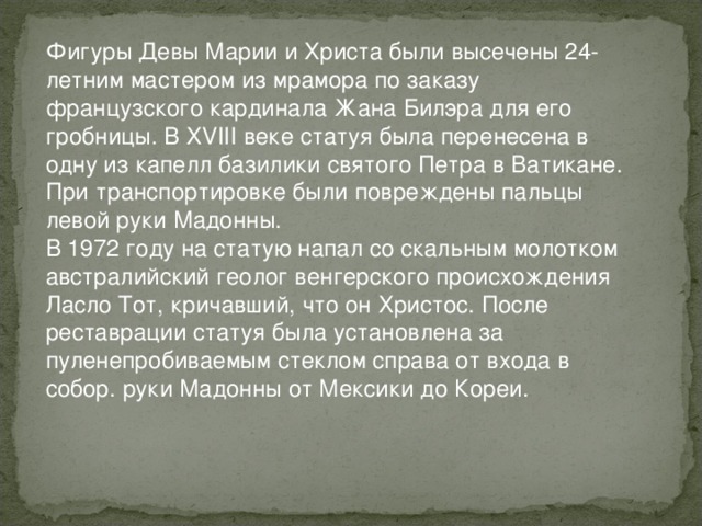 Фигуры Девы Марии и Христа были высечены 24-летним мастером из мрамора по заказу французского кардинала Жана Билэра для его гробницы. В XVIII веке статуя была перенесена в одну из капелл базилики святого Петра в Ватикане. При транспортировке были повреждены пальцы левой руки Мадонны. В 1972 году на статую напал со скальным молотком австралийский геолог венгерского происхождения Ласло Тот, кричавший, что он Христос. После реставрации статуя была установлена за пуленепробиваемым стеклом справа от входа в собор. руки Мадонны от Мексики до Кореи. 