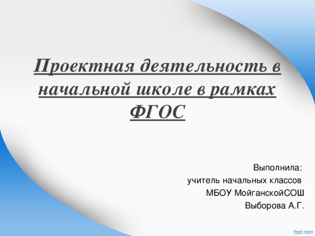 Проектная деятельность в начальной школе в рамках ФГОС   Выполнила: учитель начальных классов МБОУ МойганскойСОШ Выборова А.Г. 