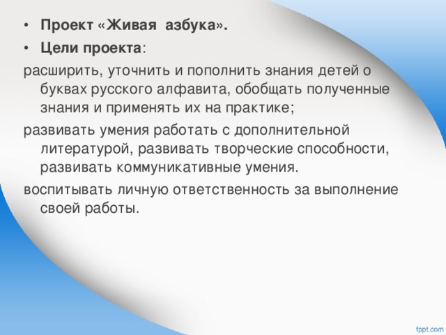 Проект «Живая азбука». Цели проекта : расширить, уточнить и пополнить знания детей о буквах русского алфавита, обобщать полученные знания и применять их на практике; развивать умения работать с дополнительной литературой, развивать творческие способности, развивать коммуникативные умения. воспитывать личную ответственность за выполнение своей работы. 