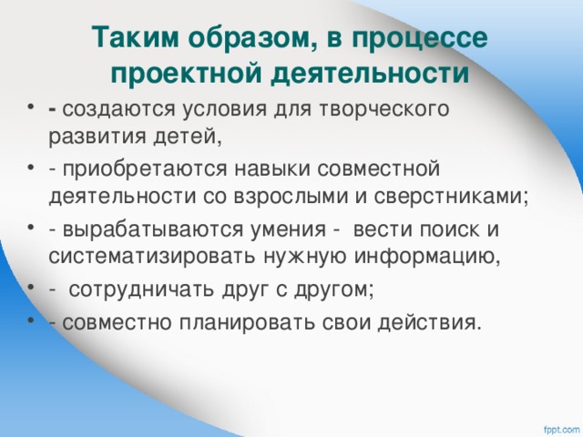  Таким образом, в процессе проектной деятельности   - создаются условия для творческого развития детей, - приобретаются навыки совместной деятельности со взрослыми и сверстниками; - вырабатываются умения - вести поиск и систематизировать нужную информацию, - сотрудничать друг с другом; - совместно планировать свои действия.  
