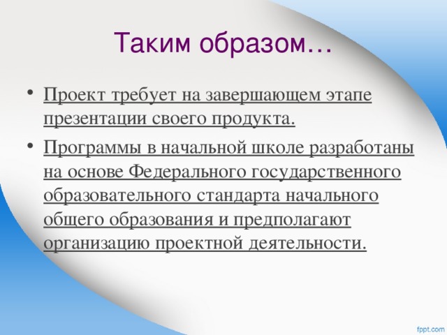 Таким образом… Проект требует на завершающем этапе презентации своего продукта. Программы в начальной школе разработаны на основе Федерального государственного образовательного стандарта начального общего образования и предполагают организацию проектной деятельности.   