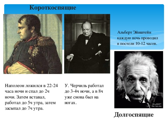 Короткоспящие  Альберт Эйнштейн  каждую ночь проводил  в постели 10-12 часов. Наполеон ложился в 22-24 часа ночи и спал до 2ч ночи. Затем вставал, работал до 5ч утра, затем засыпал до 7ч утра. У. Черчиль работал до 3-4ч ночи, а в 8ч уже снова был на ногах. Долгоспящие