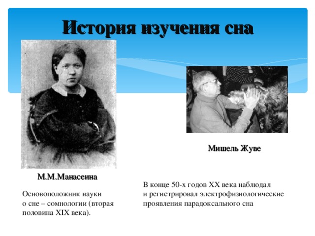 История изучения сна Мишель Жуве  М.М.Манасеина В конце 50-х годов XX века наблюдал и регистрировал электрофизиологические проявления парадоксального сна Основоположник науки о сне – сомнологии (вторая половина XIX века).