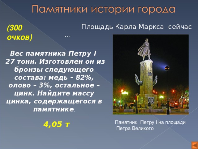 4,05 т  Площадь Карла Маркса сейчас … (300 очков) Вес памятника Петру I   27 тонн. Изготовлен он из бронзы следующего состава: медь – 82%, олово – 3%, остальное – цинк. Найдите массу цинка, содержащегося в памятнике . Памятник Петру I на площади  Петра Великого