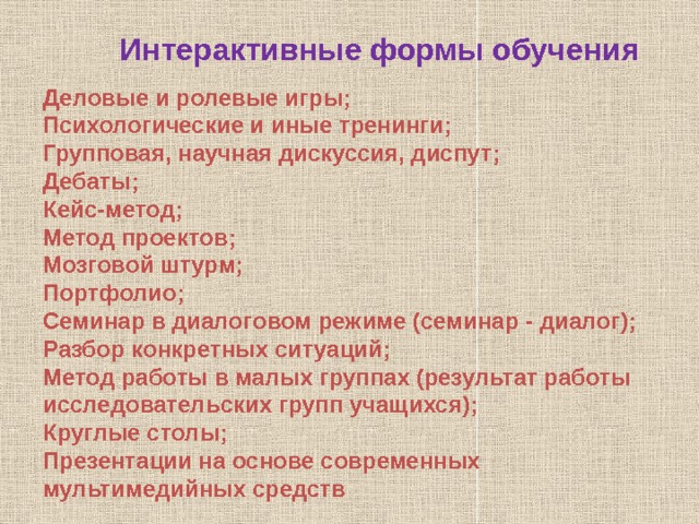 Интерактивные формы обучения Деловые и ролевые игры; Психологические и иные тренинги; Групповая, научная дискуссия, диспут; Дебаты; Кейс-метод; Метод проектов; Мозговой штурм; Портфолио; Семинар в диалоговом режиме (семинар - диалог); Разбор конкретных ситуаций; Метод работы в малых группах (результат работы исследовательских групп учащихся); Круглые столы; Презентации на основе современных мультимедийных средств 
