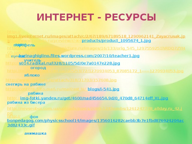 Интернет - ресурсы http:// img1.liveinternet.ru/images/attach/c/2/67/189/67189518_1290962141_Zayacrusak.jpg  заяц http://www.recado.ru/preview/r/-x-/ products/product_1095674_1.jpg  портфель http://cat133-page56.pluspicture.ru/images/16/133/orig_545_1297559251hRDQ7ZYHG5.jpg  щенок http:// karinaghiglino.files.wordpress.com/2007/10/teacher1.jpg  учитель http:// s014.radikal.ru/i328/1105/5d/0e7a0147e228.jpg  огород http://images02.olx.com.ua/ui/5/53/72/1270934053_87085172_1-----1270934053.jpg  яблоко http://www.journals.ru/attach/318/31703/157608.jpg   снегирь на рябине http://content.foto.mail.ru/mail/ast_ti/_ blogs/i-541.jpg  рябина http:// img-fotki.yandex.ru/get/4600/nad456654.9d/0_470d8_64714eff_XL.jpg  рябина из бисера http://nevseoboi.com.ua/uploads/posts/2009-12/thumbs/1261247778_allday.ru_42.jpg  фон http:// bonpedagog.com/physicsschool14/images/1356016282caebb3b7e1fbd876924204ac3d82433c.gif  анимашка 