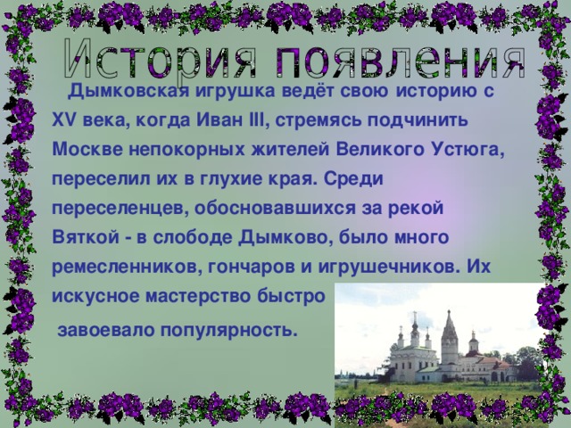  Дымковская игрушка ведёт свою историю с XV века, когда Иван III, стремясь подчинить Москве непокорных жителей Великого Устюга, переселил их в глухие края. Среди переселенцев, обосновавшихся за рекой Вяткой - в слободе Дымково, было много ремесленников, гончаров и игрушечников. Их искусное мастерство быстро  завоевало популярность. 