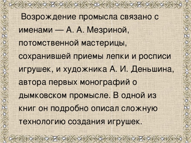  Возрождение промысла связано с именами — А. А. Мезриной, потомственной мастерицы, сохранившей приемы лепки и росписи игрушек, и художника А. И. Деньшина, автора первых монографий о дымковском промысле. В одной из книг он подробно описал сложную технологию создания игрушек. 