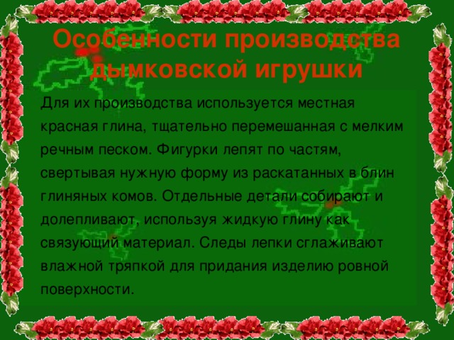 Особенности производства дымковской игрушки  Для их производства используется местная красная глина, тщательно перемешанная с мелким речным песком. Фигурки лепят по частям, свертывая нужную форму из раскатанных в блин глиняных комов. Отдельные детали собирают и долепливают, используя жидкую глину как связующий материал. Следы лепки сглаживают влажной тряпкой для придания изделию ровной поверхности. 