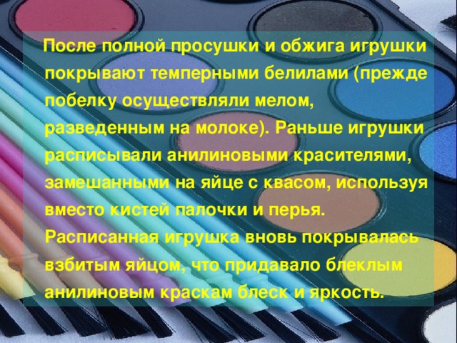  После полной просушки и обжига игрушки покрывают темперными белилами (прежде побелку осуществляли мелом, разведенным на молоке). Раньше игрушки расписывали анилиновыми красителями, замешанными на яйце с квасом, используя вместо кистей палочки и перья. Расписанная игрушка вновь покрывалась взбитым яйцом, что придавало блеклым анилиновым краскам блеск и яркость. 