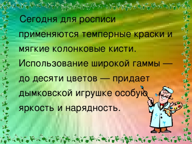  Сегодня для росписи применяются темперные краски и мягкие колонковые кисти. Использование широкой гаммы — до десяти цветов — придает дымковской игрушке особую яркость и нарядность. 