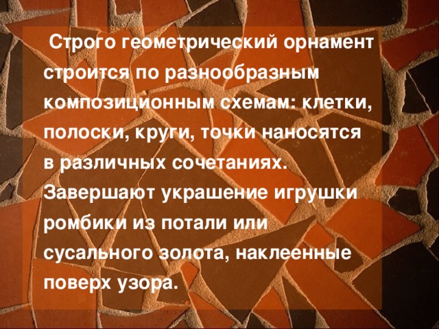  Строго геометрический орнамент строится по разнообразным композиционным схемам: клетки, полоски, круги, точки наносятся в различных сочетаниях. Завершают украшение игрушки ромбики из потали или сусального золота, наклеенные поверх узора. 