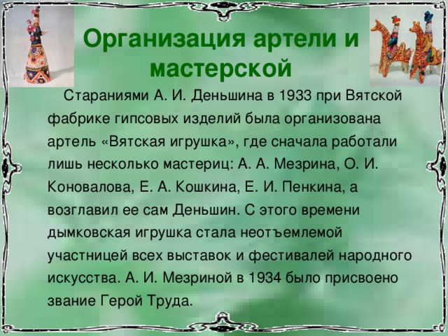 Организация артели и мастерской  Стараниями А. И. Деньшина в 1933 при Вятской фабрике гипсовых изделий была организована артель «Вятская игрушка», где сначала работали лишь несколько мастериц: А. А. Мезрина, О. И. Коновалова, Е. А. Кошкина, Е. И. Пенкина, а возглавил ее сам Деньшин. С этого времени дымковская игрушка стала неотъемлемой участницей всех выставок и фестивалей народного искусства. А. И. Мезриной в 1934 было присвоено звание Герой Труда. 