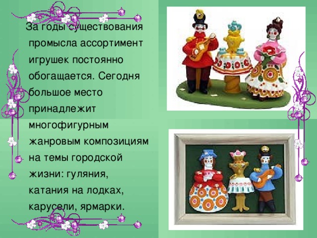  За годы существования промысла ассортимент игрушек постоянно обогащается. Сегодня большое место принадлежит многофигурным жанровым композициям на темы городской жизни: гуляния, катания на лодках, карусели, ярмарки. 