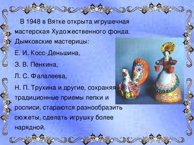  В 1948 в Вятке открыта игрушечная мастерская Художественного фонда. Дымковские мастерицы:  Е. И. Косс-Деньшина,  З. В. Пенкина,  Л. С. Фалалеева,  Н. П. Трухина и другие, сохраняя традиционные приемы лепки и росписи, стараются разнообразить сюжеты, сделать игрушку более нарядной. 