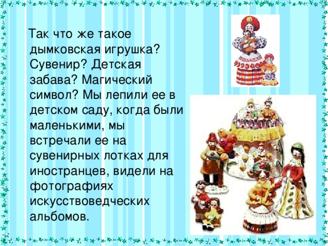  Так что же такое дымковская игрушка? Сувенир? Детская забава? Магический символ? Мы лепили ее в детском саду, когда были маленькими, мы встречали ее на сувенирных лотках для иностранцев, видели на фотографиях искусствоведческих альбомов. 