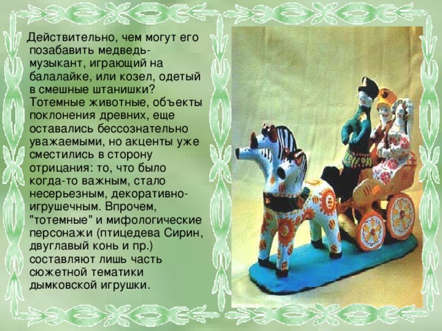  Действительно, чем могут его позабавить медведь-музыкант, играющий на балалайке, или козел, одетый в смешные штанишки? Тотемные животные, объекты поклонения древних, еще оставались бессознательно уважаемыми, но акценты уже сместились в сторону отрицания: то, что было когда-то важным, стало несерьезным, декоративно-игрушечным. Впрочем, 