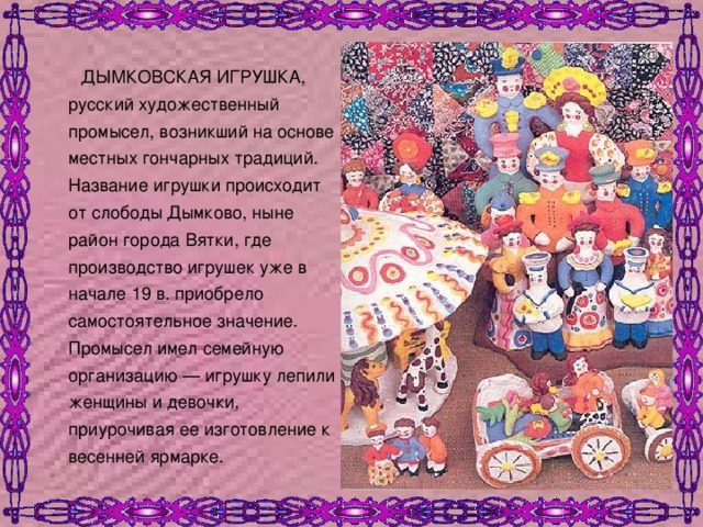  ДЫМКОВСКАЯ ИГРУШКА, русский художественный промысел, возникший на основе местных гончарных традиций. Название игрушки происходит от слободы Дымково, ныне район города Вятки, где производство игрушек уже в начале 19 в. приобрело самостоятельное значение. Промысел имел семейную организацию — игрушку лепили женщины и девочки, приурочивая ее изготовление к весенней ярмарке. 