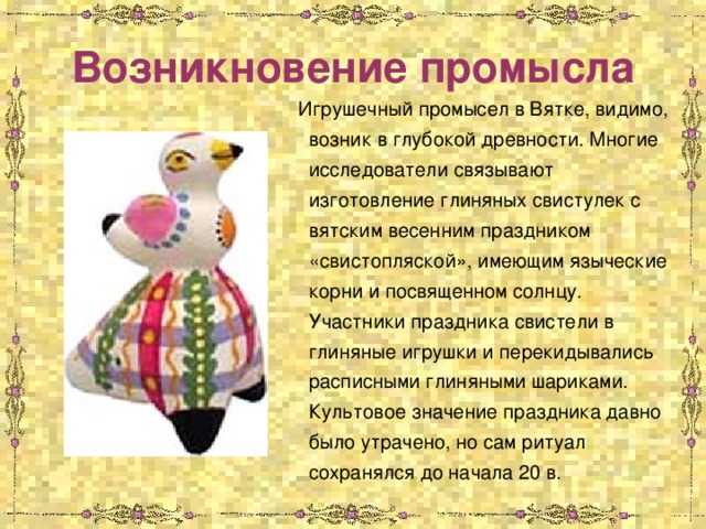 Возникновение промысла  Игрушечный промысел в Вятке, видимо, возник в глубокой древности. Многие исследователи связывают изготовление глиняных свистулек с вятским весенним праздником «свистопляской», имеющим языческие корни и посвященном солнцу. Участники праздника свистели в глиняные игрушки и перекидывались расписными глиняными шариками. Культовое значение праздника давно было утрачено, но сам ритуал сохранялся до начала 20 в. 