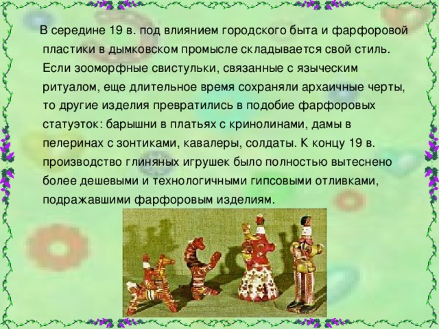  В середине 19 в. под влиянием городского быта и фарфоровой пластики в дымковском промысле складывается свой стиль. Если зооморфные свистульки, связанные с языческим ритуалом, еще длительное время сохраняли архаичные черты, то другие изделия превратились в подобие фарфоровых статуэток: барышни в платьях с кринолинами, дамы в пелеринах с зонтиками, кавалеры, солдаты. К концу 19 в. производство глиняных игрушек было полностью вытеснено более дешевыми и технологичными гипсовыми отливками, подражавшими фарфоровым изделиям. 