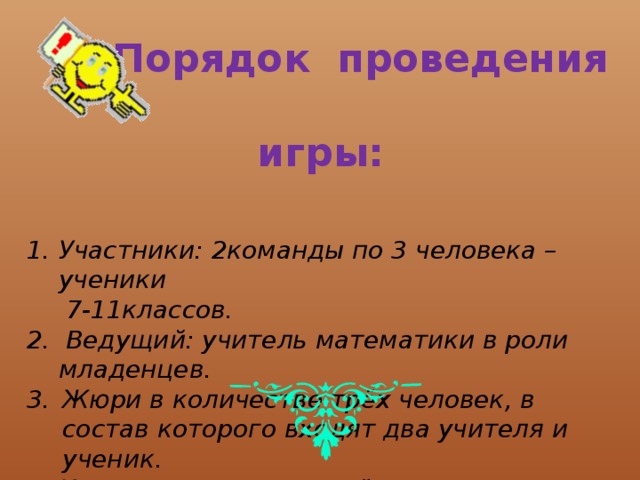  Порядок проведения игры:   Участники: 2команды по 3 человека – ученики  7-11классов. 2. Ведущий: учитель математики в роли младенцев. Жюри в количестве трёх человек, в состав которого входят два учителя и ученик. Игра состоит из четырёх конкурсов. 