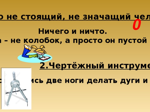 1. Ничего не стоящий, не значащий человек. 0 Ничего и ничто. Цифра та – не колобок, а просто он пустой кружок. 2.Чертёжный инструмент. Сговорились две ноги делать дуги и круги. 