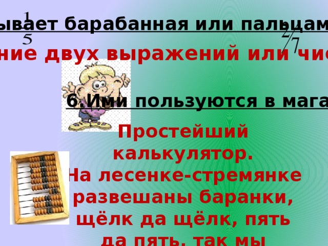 5.Бывает барабанная или пальцами. Отношение двух выражений или чисел. 6.Ими пользуются в магазине. Простейший калькулятор. На лесенке-стремянке развешаны баранки, щёлк да щёлк, пять да пять, так мы учимся считать. 