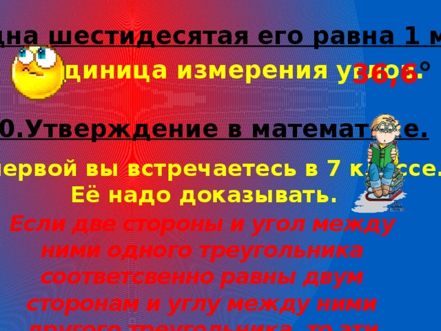 9.Одна шестидесятая его равна 1 минуте. Единица измерения углов. 36,6 ° 10.Утверждение в математике. С первой вы встречаетесь в 7 классе. Её надо доказывать. Если две стороны и угол между ними одного треугольника соответсвенно равны двум сторонам и углу между ними другого треугольника, то эти треугольники равны. 