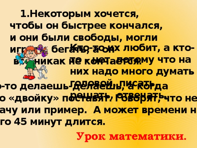  1.Некоторым хочется, чтобы он быстрее кончался, и они были свободы, могли играть, бегать, а он  всё никак не кончается.  Кто-то их любит, а кто-то – нет, потому что на них надо много думать головой, писать, решать, отвечать. Иногда что-то делаешь-делаешь, а когда проверят, то «двойку» поставят. Говорят, что неправильно решил задачу или пример. А может времени не хватило, ведь он всего 45 минут длится. Урок математики . 