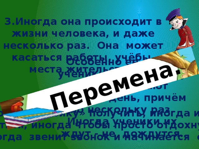 Перемена. 3.Иногда она происходит в жизни человека, и даже несколько раз. Она может касаться работы, учёбы, места жительства. Особенно её любят ученики, потому что у них они бывают каждый день, причём по нескольку раз. Иногда ученики их ждут - не дождутся. Иногда боятся «двойку» получить, иногда из-за лени учиться, иногда чтобы просто отдохнуть. И тогда звенит звонок и начинается она. 