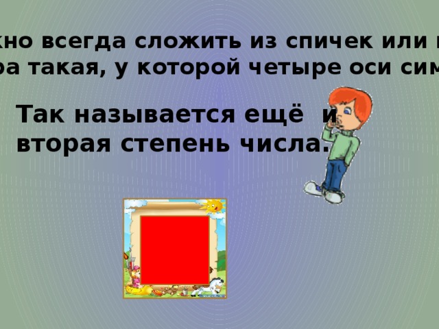 4.Его можно всегда сложить из спичек или палочек. Это фигура такая, у которой четыре оси симметрии. Так называется ещё и вторая степень числа. 