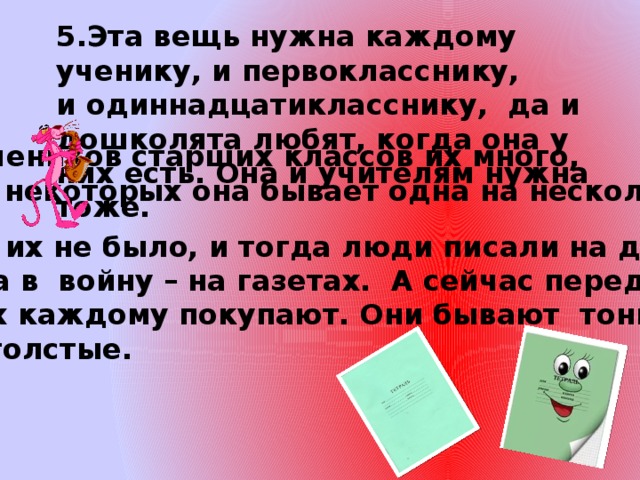 5.Эта вещь нужна каждому ученику, и первокласснику, и одиннадцатикласснику, да и дошколята любят, когда она у них есть. Она и учителям нужна тоже.  У учеников старших классов их много, но у некоторых она бывает одна на несколько уроков. В древности их не было, и тогда люди писали на дощечках, на бересте, а в войну – на газетах. А сейчас перед школой родители их каждому покупают. Они бывают тонкие, а бывают и толстые. 