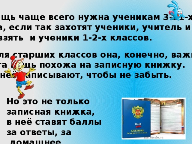 6.А эта вещь чаще всего нужна ученикам 3-11-х классов. Но иногда, если так захотят ученики, учитель и родители, её могут взять и ученики 1-2-х классов. Для старших классов она, конечно, важнее. Эта вещь похожа на записную книжку. В неё записывают, чтобы не забыть. Но это не только записная книжка, в неё ставят баллы за ответы, за  домашнее задание, за контрольные работы. 
