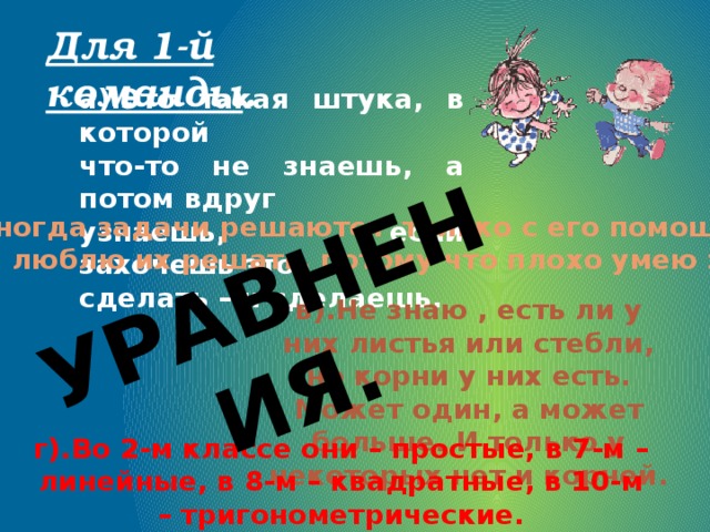 УРАВНЕНИЯ. Для 1-й команды . а).Это такая штука, в которой что-то не знаешь, а потом вдруг узнаешь, если захочешь это сделать – и сделаешь.  б).Иногда задачи решаются только с его помощью. Я не люблю их решать, потому что плохо умею это. в).Не знаю , есть ли у них листья или стебли, но корни у них есть. Может один, а может больше. И только у некоторых нет и корней. г).Во 2-м классе они – простые, в 7-м – линейные, в 8-м – квадратные, в 10-м – тригонометрические. 