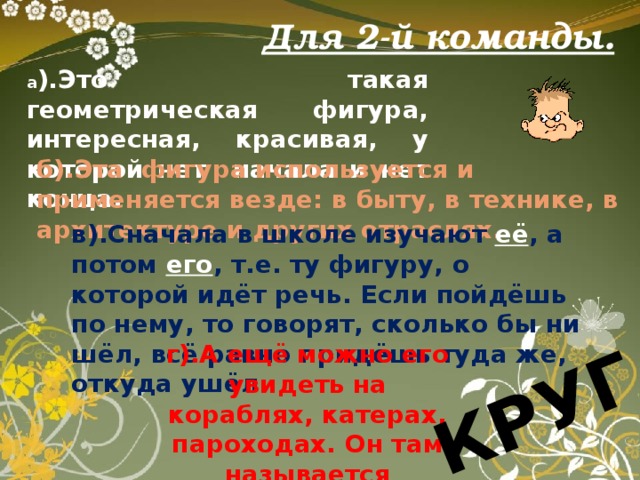 КРУГ. Для 2-й команды. а ).Это такая геометрическая фигура, интересная, красивая, у которой нет начала и нет конца. б).Эта фигура используется и применяется везде: в быту, в технике, в архитектуре и других отраслях. в).Сначала в школе изучают её , а потом его , т.е. ту фигуру, о которой идёт речь. Если пойдёшь по нему, то говорят, сколько бы ни шёл, всё равно придёшь туда же, откуда ушёл. г).А ещё можно его увидеть на кораблях, катерах, пароходах. Он там называется спасательным. 