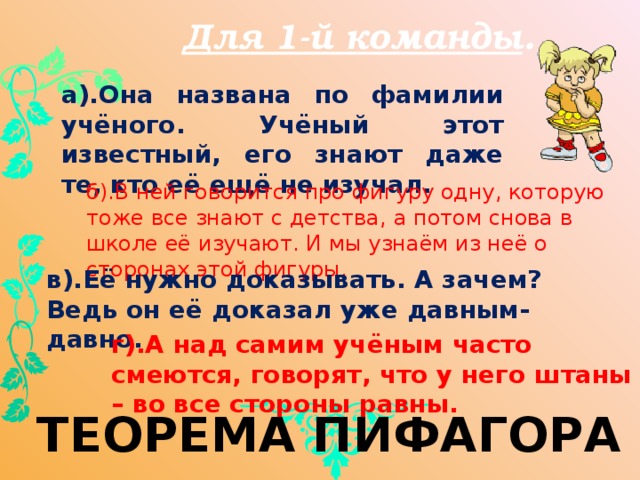 Для 1-й команды . а).Она названа по фамилии учёного. Учёный этот известный, его знают даже те, кто её ещё не изучал. б).В ней говорится про фигуру одну, которую тоже все знают с детства, а потом снова в школе её изучают. И мы узнаём из неё о сторонах этой фигуры. в).Её нужно доказывать. А зачем? Ведь он её доказал уже давным-давно. г).А над самим учёным часто смеются, говорят, что у него штаны – во все стороны равны. ТЕОРЕМА ПИФАГОРА 