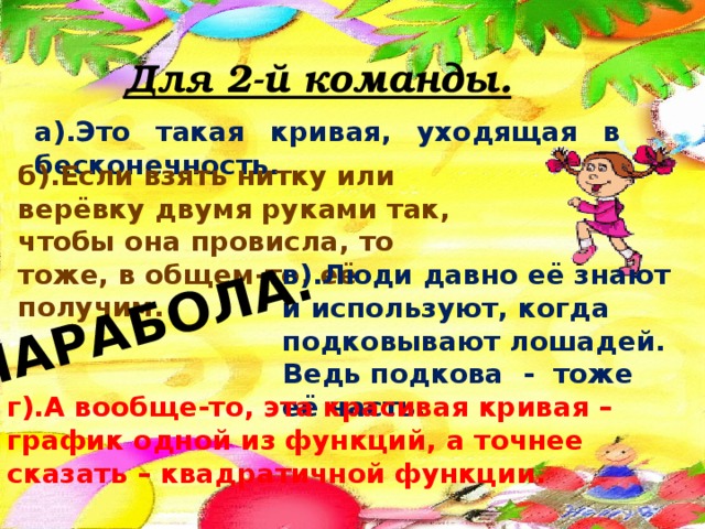 ПАРАБОЛА. Для 2-й команды. а).Это такая кривая, уходящая в бесконечность. б).Если взять нитку или верёвку двумя руками так, чтобы она провисла, то тоже, в общем-то, её получим. в).Люди давно её знают и используют, когда подковывают лошадей. Ведь подкова - тоже её часть. г).А вообще-то, эта красивая кривая – график одной из функций, а точнее сказать – квадратичной функции. 