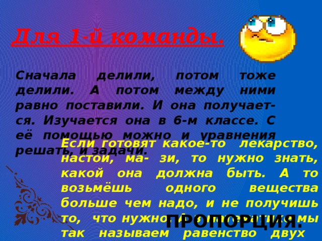 Для 1-й команды. Сначала делили, потом тоже делили. А потом между ними равно поставили. И она получает-ся. Изучается она в 6-м классе. С её помощью можно и уравнения решать, и задачи. Если готовят какое-то лекарство, настои, ма- зи, то нужно знать, какой она должна быть. А то возьмёшь одного вещества больше чем надо, и не получишь то, что нужно. А в математике мы так называем равенство двух отношений. ПРОПОРЦИЯ. 