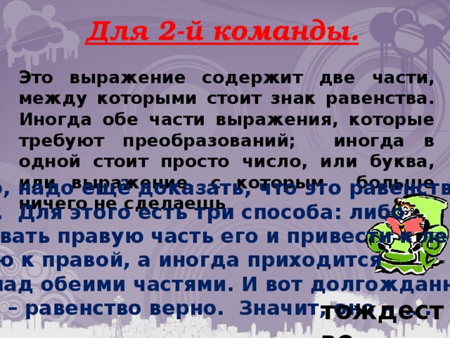 Для 2-й команды. Это выражение содержит две части, между которыми стоит знак равенства. Иногда обе части выражения, которые требуют преобразований; иногда в одной стоит просто число, или буква, или выражение, с которым больше ничего не сделаешь . Вообще-то, надо ещё доказать, что это равенство – оно и есть. Для этого есть три способа: либо преобразовать правую часть его и привести к левой, либо левую к правой, а иногда приходится мучиться над обеими частями. И вот долгожданный  результат – равенство верно. Значит, оно - … . тождество. 