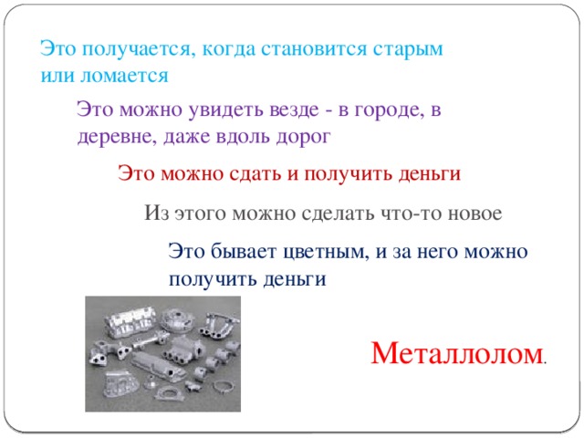 Это получается, когда становится старым или ломается Это можно увидеть везде - в городе, в деревне, даже вдоль дорог Это можно сдать и получить деньги Из этого можно сделать что-то новое Это бывает цветным, и за него можно получить деньги Металлолом .
