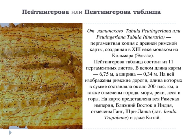 Пейтингерова  или  Певтингерова таблица   От латинского Tabula Peutingeriana или Peutingeriana Tabula Itineraria)  — пергаментная копия с древней римской карты, созданная в XIII веке монахом из Кольмара (Эльзас).   Пейтингерова таблица состоит из 11 пергаментных листов. В целом длина карты — 6,75 м, а ширина — 0,34 м. На ней изображены римские дороги, длина которых в сумме составляла около 200 тыс. км, а также отмечены города, моря, реки, леса и горы. На карте представлена вся Римская империя, Ближний Восток и Индия, отмечены Ганг, Шри-Ланка (лат.  Insula Trapobane ) и даже Китай.        