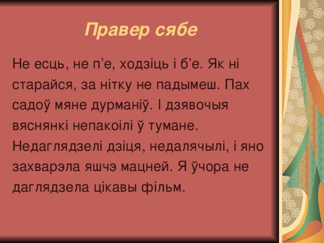 Правер сябе Не есць, не п’е, ходзіць і б’е. Як ні старайся, за нітку не падымеш. Пах садоў мяне дурманіў. І дзявочыя вяснянкі непакоілі ў тумане. Недаглядзелі дзіця, недалячылі, і яно захварэла яшчэ мацней. Я ўчора не даглядзела цікавы фільм. 