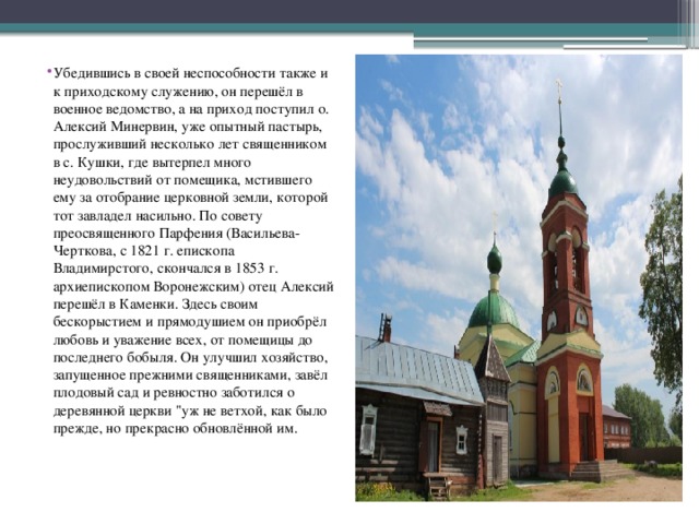 Убедившись в своей неспособности также и к приходскому служению, он перешёл в военное ведомство, а на приход поступил о. Алексий Минервин, уже опытный пастырь, прослуживший несколько лет священником в с. Кушки, где вытерпел много неудовольствий от помещика, мстившего ему за отобрание церковной земли, которой тот завладел насильно. По совету преосвященного Парфения (Васильева-Черткова, с 1821 г. епископа Владимирстого, скончался в 1853 г. архиепископом Воронежским) отец Алексий перешёл в Каменки. Здесь своим бескорыстием и прямодушием он приобрёл любовь и уважение всех, от помещицы до последнего бобыля. Он улучшил хозяйство, запущенное прежними священниками, завёл плодовый сад и ревностно заботился о деревянной церкви 