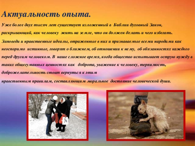 Актуальность опыта. Уже более двух тысяч лет существует изложенный в Библии духовный Закон, раскрывающий, как человеку жить на земле, что он должен делать и чего избегать. Заповеди и нравственные идеалы, отраженные в них и признаваемые всеми народами как неоспоримо истинные, говорят о ближнем, об отношении к нему, об обязанностях каждого перед другим человеком. В наше сложное время, когда общество испытывает острую нужду в таких общегуманных ценностях как доброта, уважение к человеку, терпимость, доброжелательность стоит вернуться к этим нравственным правилам, составляющим моральное достояние человеческой души.