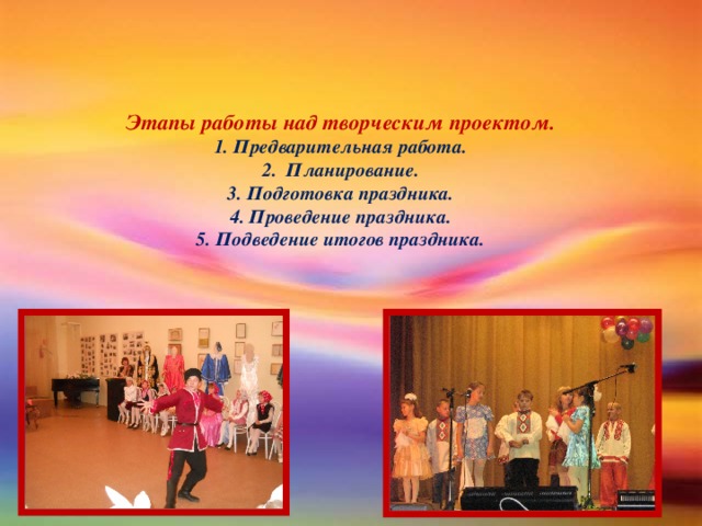 Этапы работы над творческим проектом.  1. Предварительная работа.  2.  Планирование.  3. Подготовка праздника.  4. Проведение праздника.  5. Подведение итогов праздника.