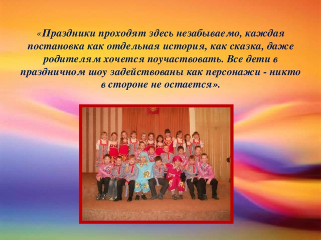 « Праздники проходят здесь незабываемо, каждая постановка как отдельная история, как сказка, даже родителям хочется поучаствовать. Все дети в праздничном шоу задействованы как персонажи - никто в стороне не остается».