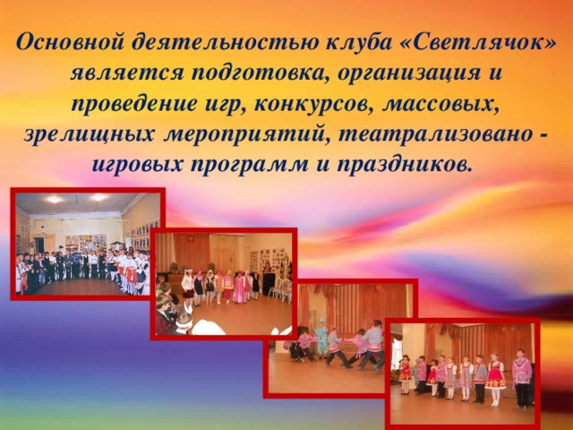 Основной деятельностью клуба «Светлячок» является подготовка, организация и проведение игр, конкурсов, массовых, зрелищных мероприятий, театрализовано - игровых программ и праздников.